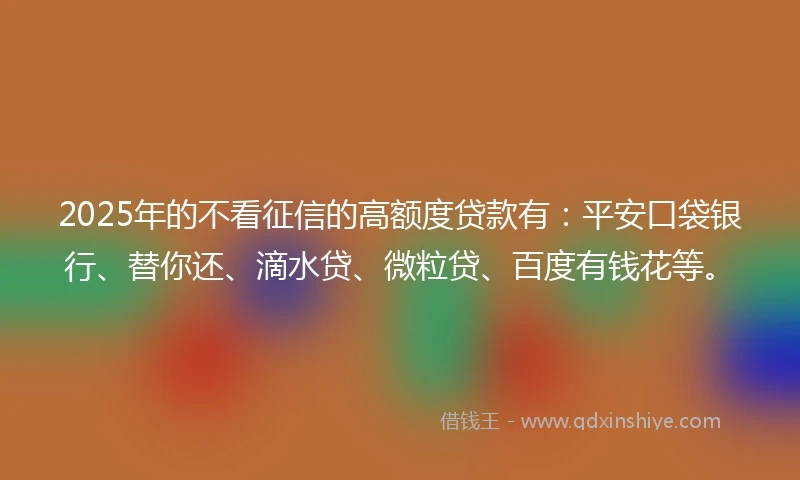 2025年的不看征信的高额度贷款有：平安口袋银行、替你还、滴水贷、微粒贷、百度有钱花等。