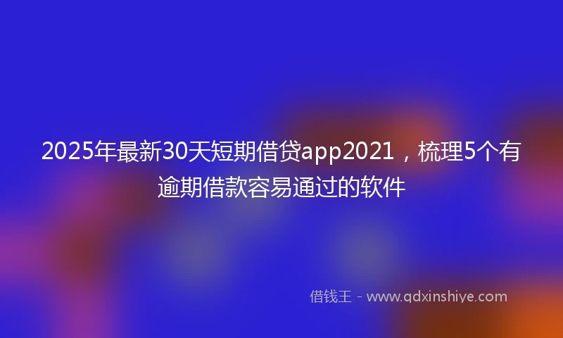 2025年最新30天短期借贷app2021，梳理5个有逾期借款容易通过的软件