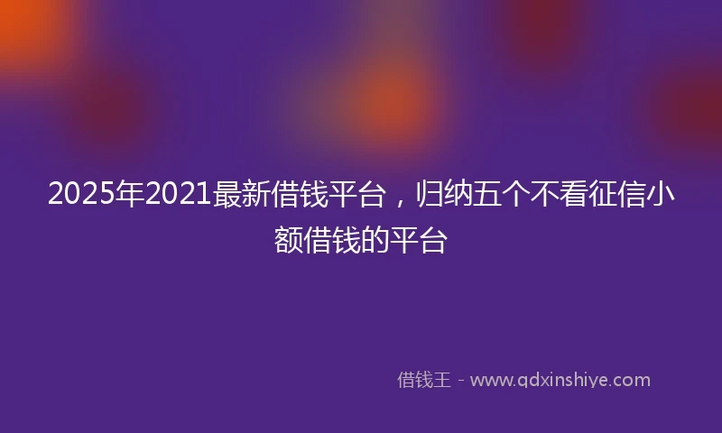2025年2021最新借钱平台，归纳五个不看征信小额借钱的平台