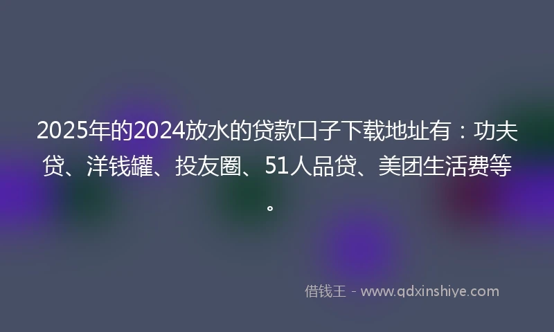 2025年的2024放水的贷款口子下载地址有：功夫贷、洋钱罐、投友圈、51人品贷、美团生活费等。