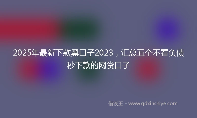 2025年最新下款黑口子2023，汇总五个不看负债秒下款的网贷口子