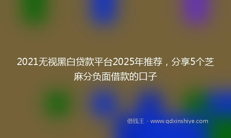 2021无视黑白贷款平台2025年推荐，分享5个芝麻分负面借款的口子