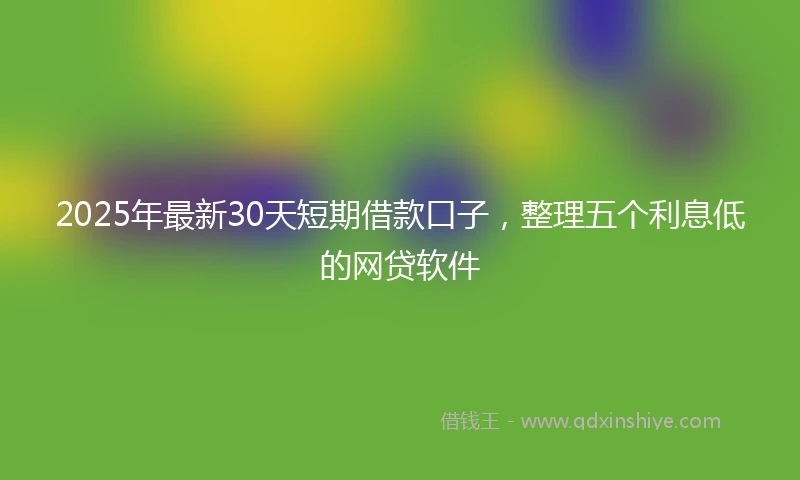 2025年最新30天短期借款口子，整理五个利息低的网贷软件