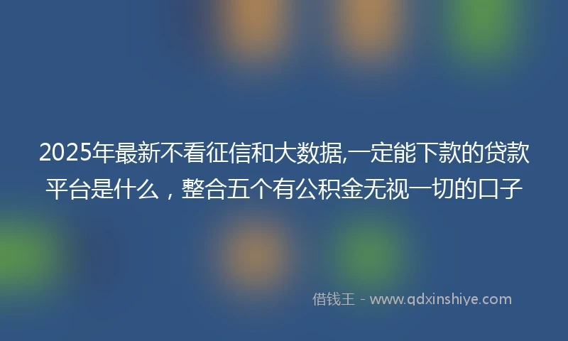 2025年最新不看征信和大数据,一定能下款的贷款平台是什么，整合五个有公积金无视一切的口子