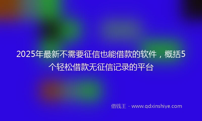 2025年最新不需要征信也能借款的软件，概括5个轻松借款无征信记录的平台