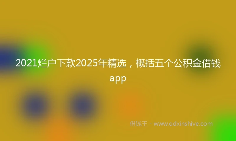 2021烂户下款2025年精选，概括五个公积金借钱app