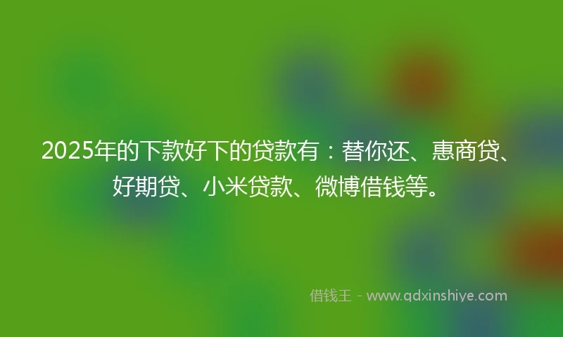 2025年的下款好下的贷款有：替你还、惠商贷、好期贷、小米贷款、微博借钱等。