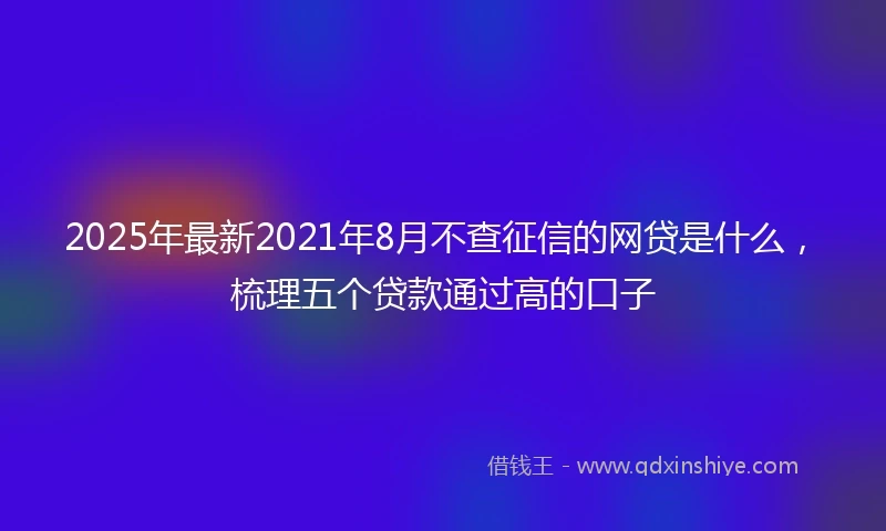 2025年最新2021年8月不查征信的网贷是什么，梳理五个贷款通过高的口子