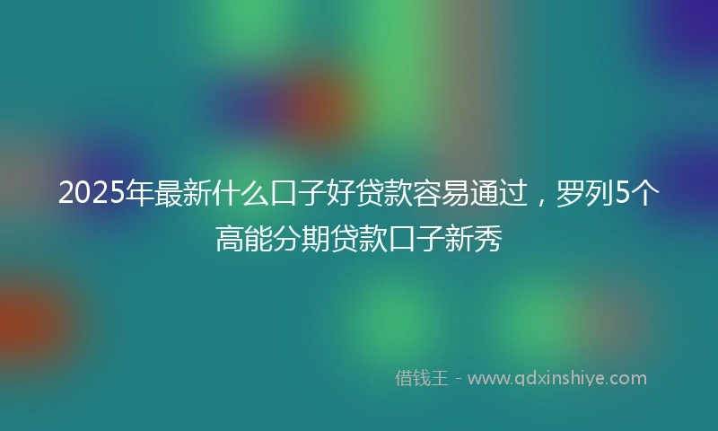 2025年最新什么口子好贷款容易通过，罗列5个高能分期贷款口子新秀