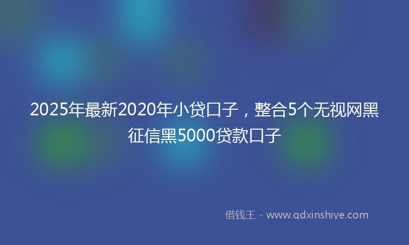 2025年最新2020年小贷口子，整合5个无视网黑征信黑5000贷款口子