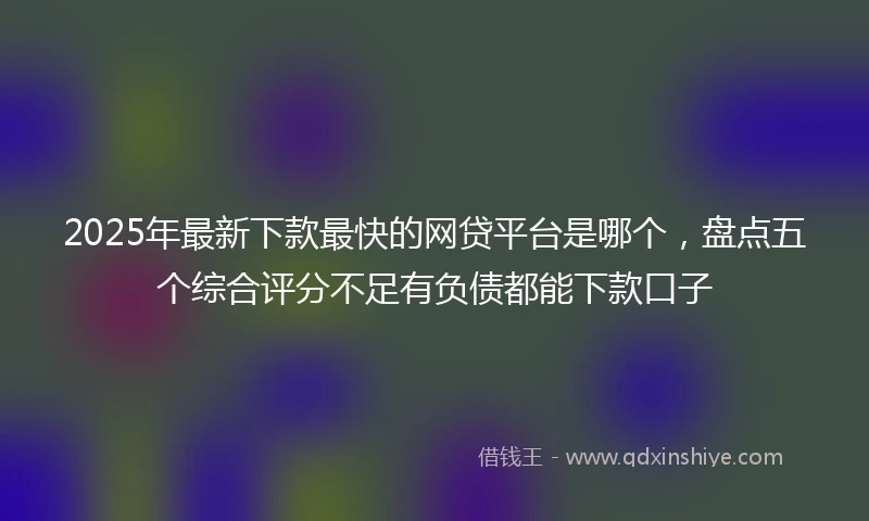 2025年最新下款最快的网贷平台是哪个，盘点五个综合评分不足有负债都能下款口子