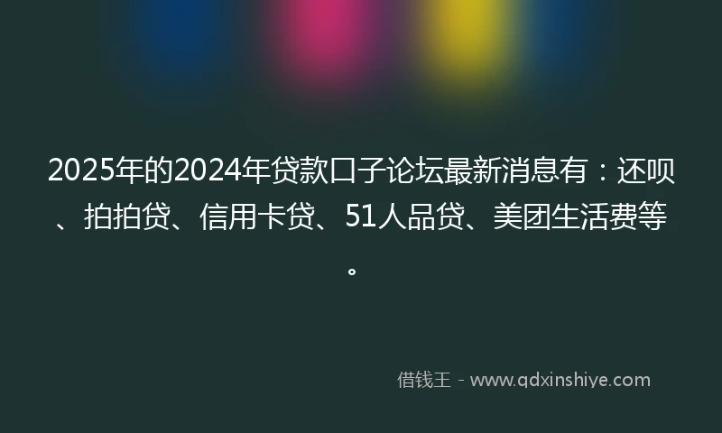 2025年的2024年贷款口子论坛最新消息有：还呗、拍拍贷、信用卡贷、51人品贷、美团生活费等。