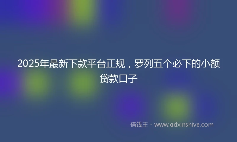 2025年最新下款平台正规，罗列五个必下的小额贷款口子