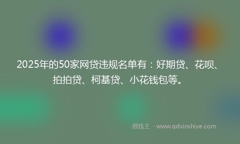 2025年的50家网贷违规名单有：好期贷、花呗、拍拍贷、柯基贷、小花钱包等。