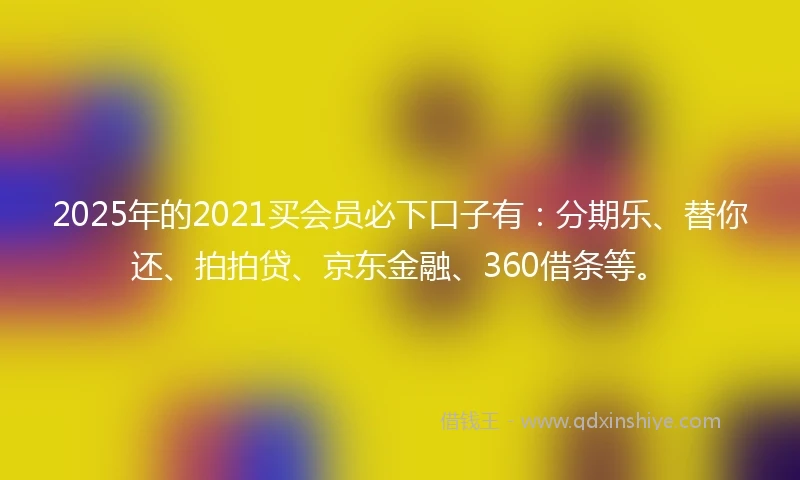 2025年的2021买会员必下口子有：分期乐、替你还、拍拍贷、京东金融、360借条等。