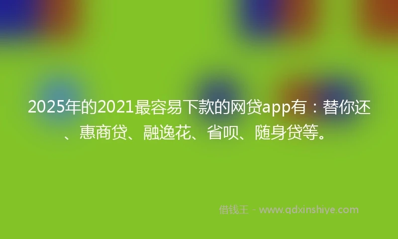2025年的2021最容易下款的网贷app有：替你还、惠商贷、融逸花、省呗、随身贷等。