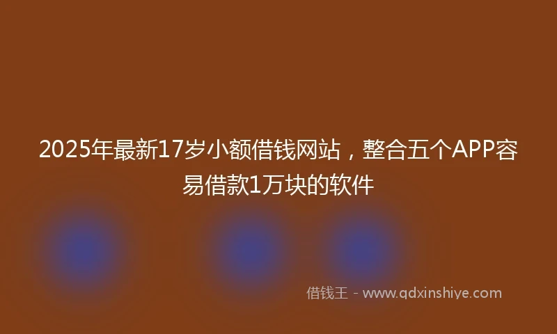 2025年最新17岁小额借钱网站，整合五个APP容易借款1万块的软件