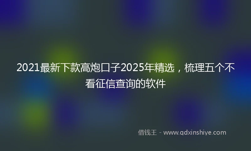 2021最新下款高炮口子2025年精选，梳理五个不看征信查询的软件