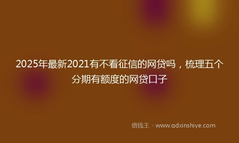 2025年最新2021有不看征信的网贷吗，梳理五个分期有额度的网贷口子