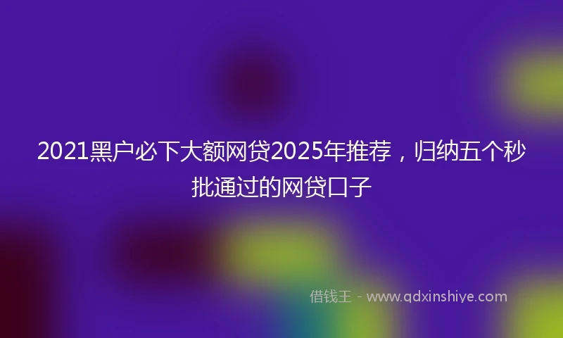 2021黑户必下大额网贷2025年推荐，归纳五个秒批通过的网贷口子