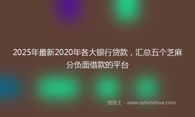 2025年最新2020年各大银行贷款，汇总五个芝麻分负面借款的平台