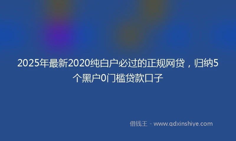2025年最新2020纯白户必过的正规网贷，归纳5个黑户0门槛贷款口子