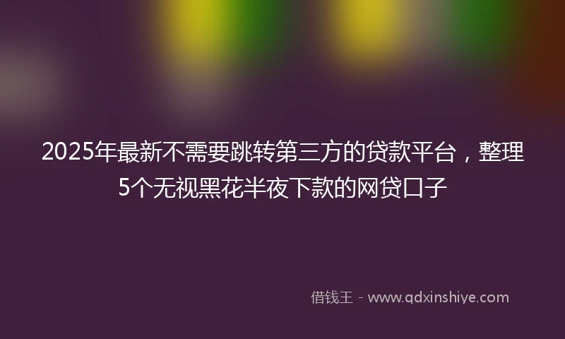 2025年最新不需要跳转第三方的贷款平台，整理5个无视黑花半夜下款的网贷口子