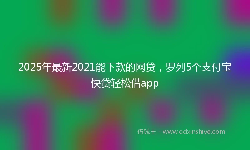 2025年最新2021能下款的网贷，罗列5个支付宝快贷轻松借app