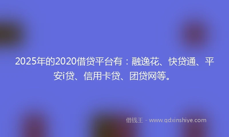 2025年的2020借贷平台有：融逸花、快贷通、平安i贷、信用卡贷、团贷网等。
