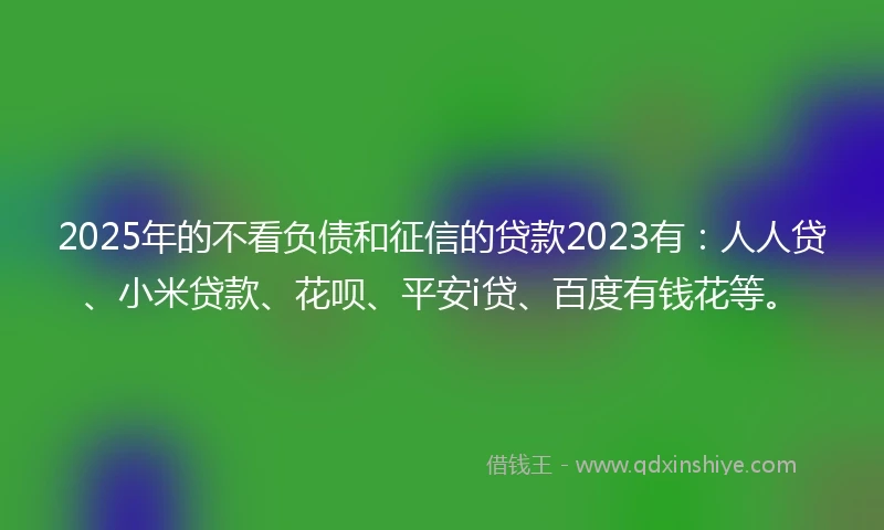 2025年的不看负债和征信的贷款2023有：人人贷、小米贷款、花呗、平安i贷、百度有钱花等。