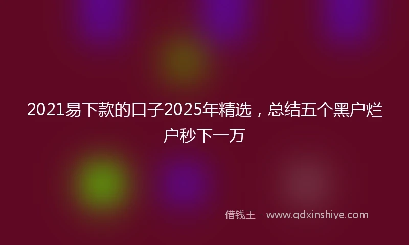 2021易下款的口子2025年精选，总结五个黑户烂户秒下一万