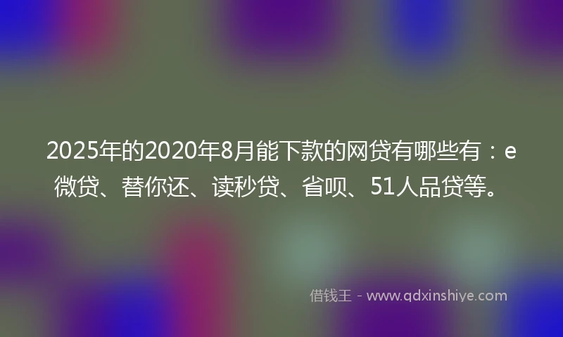 2025年的2020年8月能下款的网贷有哪些有：e微贷、替你还、读秒贷、省呗、51人品贷等。