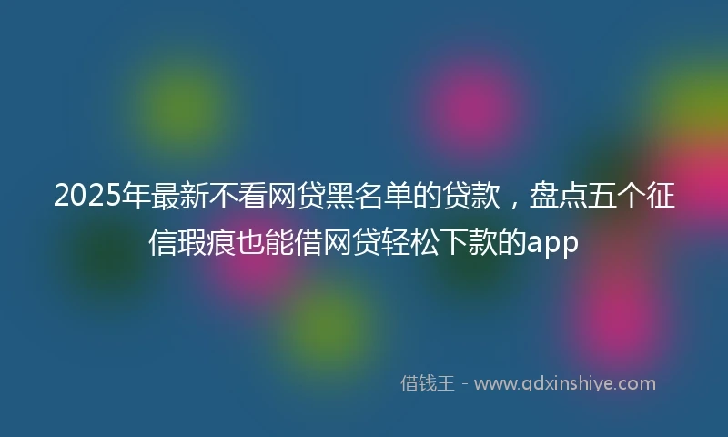 2025年最新不看网贷黑名单的贷款，盘点五个征信瑕疵也能借网贷轻松下款的app