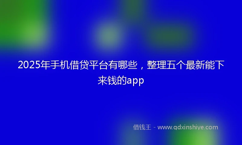 2025年手机借贷平台有哪些，整理五个最新能下来钱的app