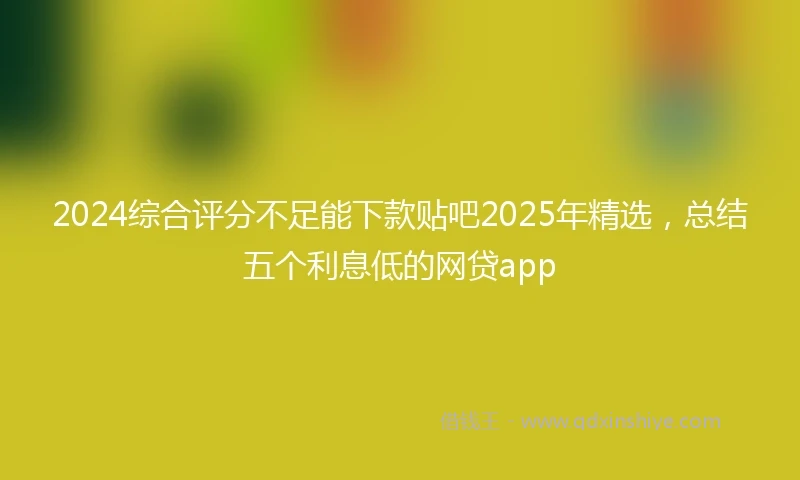 2024综合评分不足能下款贴吧2025年精选，总结五个利息低的网贷app
