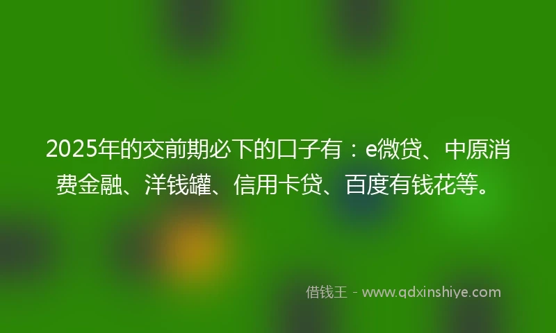 2025年的交前期必下的口子有：e微贷、中原消费金融、洋钱罐、信用卡贷、百度有钱花等。