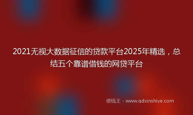 2021无视大数据征信的贷款平台2025年精选，总结五个靠谱借钱的网贷平台