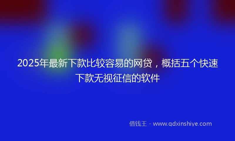 2025年最新下款比较容易的网贷，概括五个快速下款无视征信的软件