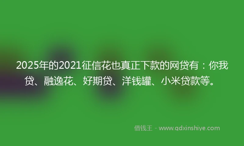 2025年的2021征信花也真正下款的网贷有：你我贷、融逸花、好期贷、洋钱罐、小米贷款等。