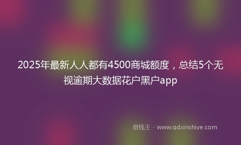 2025年最新人人都有4500商城额度，总结5个无视逾期大数据花户黑户app