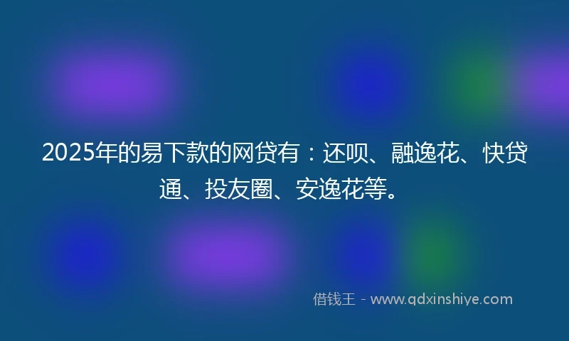 2025年的易下款的网贷有：还呗、融逸花、快贷通、投友圈、安逸花等。