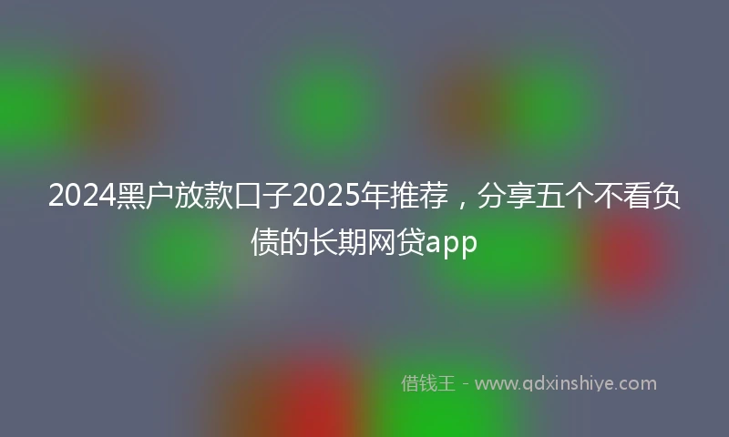 2024黑户放款口子2025年推荐，分享五个不看负债的长期网贷app