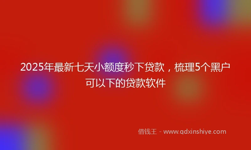 2025年最新七天小额度秒下贷款，梳理5个黑户可以下的贷款软件