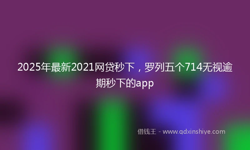 2025年最新2021网贷秒下，罗列五个714无视逾期秒下的app