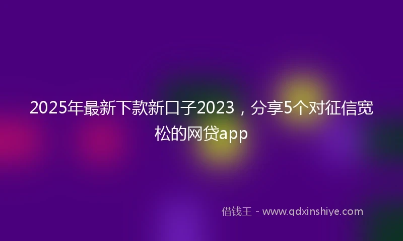 2025年最新下款新口子2023，分享5个对征信宽松的网贷app