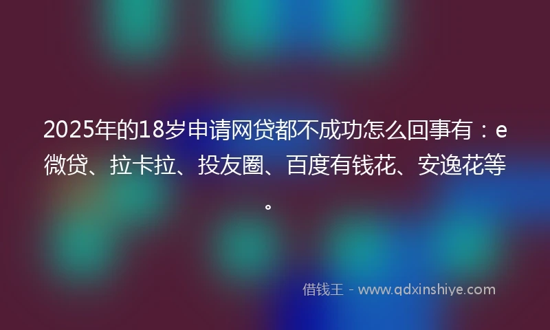 2025年的18岁申请网贷都不成功怎么回事有：e微贷、拉卡拉、投友圈、百度有钱花、安逸花等。