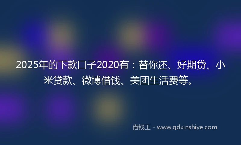 2025年的下款口子2020有：替你还、好期贷、小米贷款、微博借钱、美团生活费等。