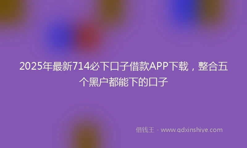 2025年最新714必下口子借款APP下载，整合五个黑户都能下的口子