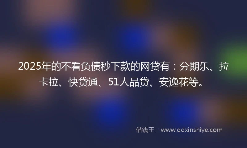 2025年的不看负债秒下款的网贷有：分期乐、拉卡拉、快贷通、51人品贷、安逸花等。