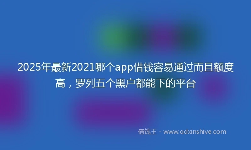 2025年最新2021哪个app借钱容易通过而且额度高，罗列五个黑户都能下的平台